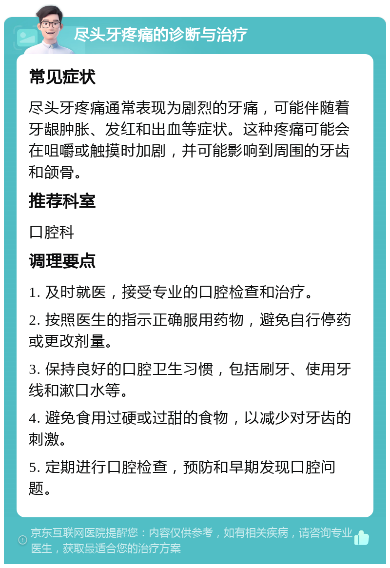 尽头牙疼痛的诊断与治疗 常见症状 尽头牙疼痛通常表现为剧烈的牙痛，可能伴随着牙龈肿胀、发红和出血等症状。这种疼痛可能会在咀嚼或触摸时加剧，并可能影响到周围的牙齿和颌骨。 推荐科室 口腔科 调理要点 1. 及时就医，接受专业的口腔检查和治疗。 2. 按照医生的指示正确服用药物，避免自行停药或更改剂量。 3. 保持良好的口腔卫生习惯，包括刷牙、使用牙线和漱口水等。 4. 避免食用过硬或过甜的食物，以减少对牙齿的刺激。 5. 定期进行口腔检查，预防和早期发现口腔问题。