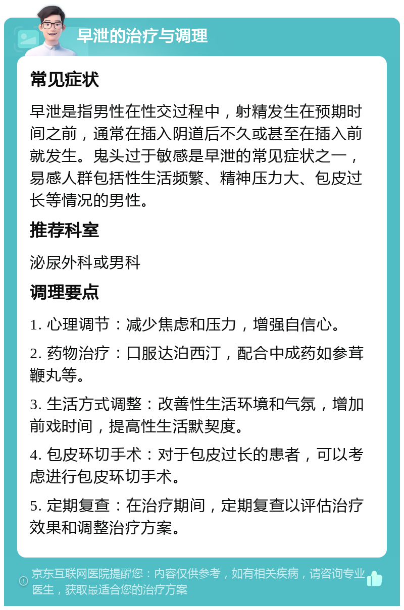 早泄的治疗与调理 常见症状 早泄是指男性在性交过程中，射精发生在预期时间之前，通常在插入阴道后不久或甚至在插入前就发生。鬼头过于敏感是早泄的常见症状之一，易感人群包括性生活频繁、精神压力大、包皮过长等情况的男性。 推荐科室 泌尿外科或男科 调理要点 1. 心理调节：减少焦虑和压力，增强自信心。 2. 药物治疗：口服达泊西汀，配合中成药如参茸鞭丸等。 3. 生活方式调整：改善性生活环境和气氛，增加前戏时间，提高性生活默契度。 4. 包皮环切手术：对于包皮过长的患者，可以考虑进行包皮环切手术。 5. 定期复查：在治疗期间，定期复查以评估治疗效果和调整治疗方案。