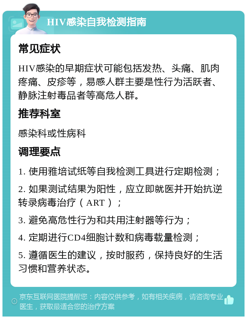 HIV感染自我检测指南 常见症状 HIV感染的早期症状可能包括发热、头痛、肌肉疼痛、皮疹等，易感人群主要是性行为活跃者、静脉注射毒品者等高危人群。 推荐科室 感染科或性病科 调理要点 1. 使用雅培试纸等自我检测工具进行定期检测； 2. 如果测试结果为阳性，应立即就医并开始抗逆转录病毒治疗（ART）； 3. 避免高危性行为和共用注射器等行为； 4. 定期进行CD4细胞计数和病毒载量检测； 5. 遵循医生的建议，按时服药，保持良好的生活习惯和营养状态。