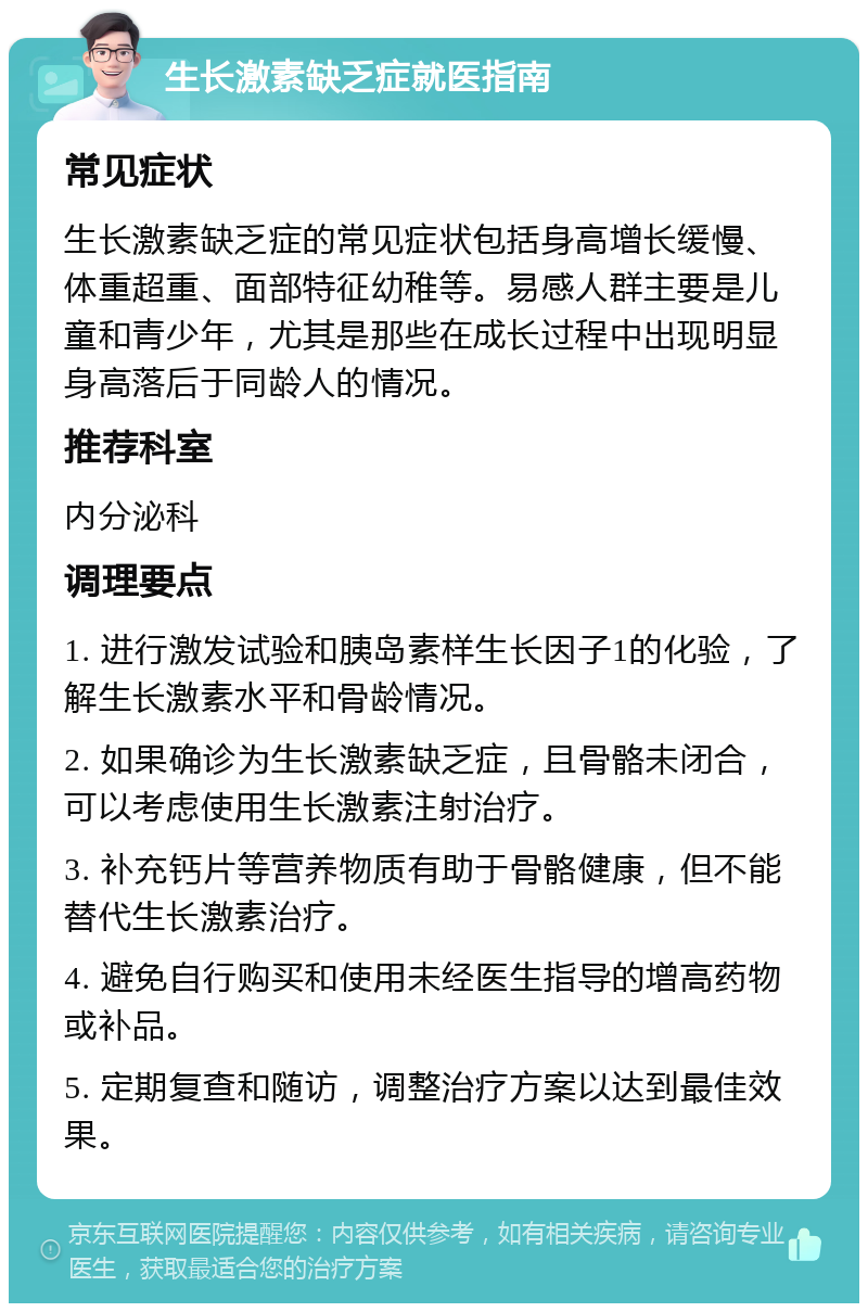 生长激素缺乏症就医指南 常见症状 生长激素缺乏症的常见症状包括身高增长缓慢、体重超重、面部特征幼稚等。易感人群主要是儿童和青少年，尤其是那些在成长过程中出现明显身高落后于同龄人的情况。 推荐科室 内分泌科 调理要点 1. 进行激发试验和胰岛素样生长因子1的化验，了解生长激素水平和骨龄情况。 2. 如果确诊为生长激素缺乏症，且骨骼未闭合，可以考虑使用生长激素注射治疗。 3. 补充钙片等营养物质有助于骨骼健康，但不能替代生长激素治疗。 4. 避免自行购买和使用未经医生指导的增高药物或补品。 5. 定期复查和随访，调整治疗方案以达到最佳效果。