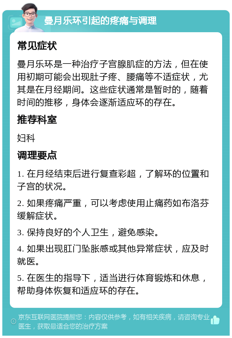 曼月乐环引起的疼痛与调理 常见症状 曼月乐环是一种治疗子宫腺肌症的方法，但在使用初期可能会出现肚子疼、腰痛等不适症状，尤其是在月经期间。这些症状通常是暂时的，随着时间的推移，身体会逐渐适应环的存在。 推荐科室 妇科 调理要点 1. 在月经结束后进行复查彩超，了解环的位置和子宫的状况。 2. 如果疼痛严重，可以考虑使用止痛药如布洛芬缓解症状。 3. 保持良好的个人卫生，避免感染。 4. 如果出现肛门坠胀感或其他异常症状，应及时就医。 5. 在医生的指导下，适当进行体育锻炼和休息，帮助身体恢复和适应环的存在。