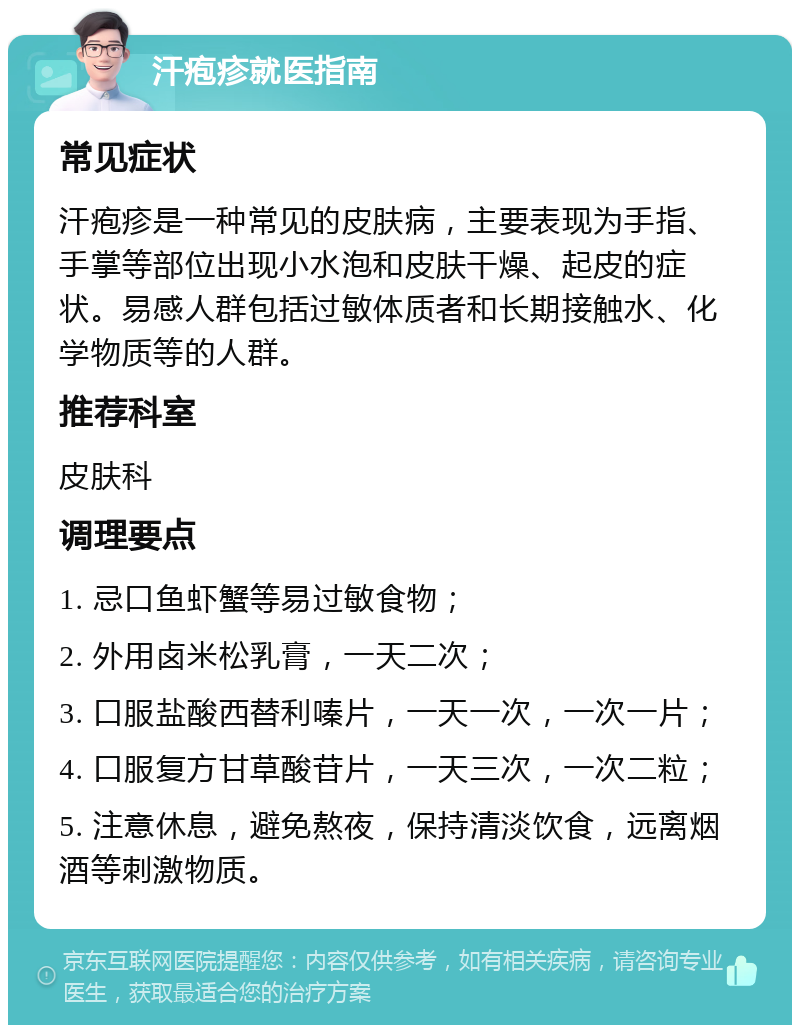 汗疱疹就医指南 常见症状 汗疱疹是一种常见的皮肤病，主要表现为手指、手掌等部位出现小水泡和皮肤干燥、起皮的症状。易感人群包括过敏体质者和长期接触水、化学物质等的人群。 推荐科室 皮肤科 调理要点 1. 忌口鱼虾蟹等易过敏食物； 2. 外用卤米松乳膏，一天二次； 3. 口服盐酸西替利嗪片，一天一次，一次一片； 4. 口服复方甘草酸苷片，一天三次，一次二粒； 5. 注意休息，避免熬夜，保持清淡饮食，远离烟酒等刺激物质。