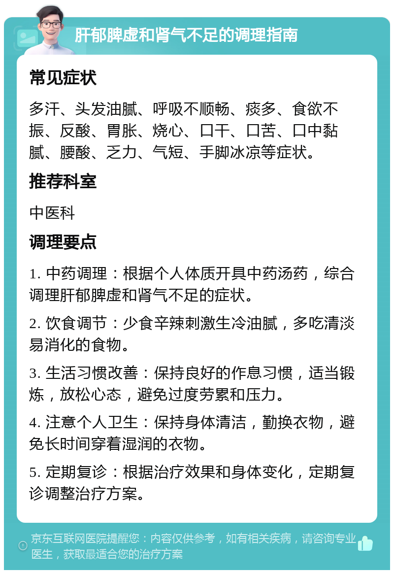 肝郁脾虚和肾气不足的调理指南 常见症状 多汗、头发油腻、呼吸不顺畅、痰多、食欲不振、反酸、胃胀、烧心、口干、口苦、口中黏腻、腰酸、乏力、气短、手脚冰凉等症状。 推荐科室 中医科 调理要点 1. 中药调理：根据个人体质开具中药汤药，综合调理肝郁脾虚和肾气不足的症状。 2. 饮食调节：少食辛辣刺激生冷油腻，多吃清淡易消化的食物。 3. 生活习惯改善：保持良好的作息习惯，适当锻炼，放松心态，避免过度劳累和压力。 4. 注意个人卫生：保持身体清洁，勤换衣物，避免长时间穿着湿润的衣物。 5. 定期复诊：根据治疗效果和身体变化，定期复诊调整治疗方案。