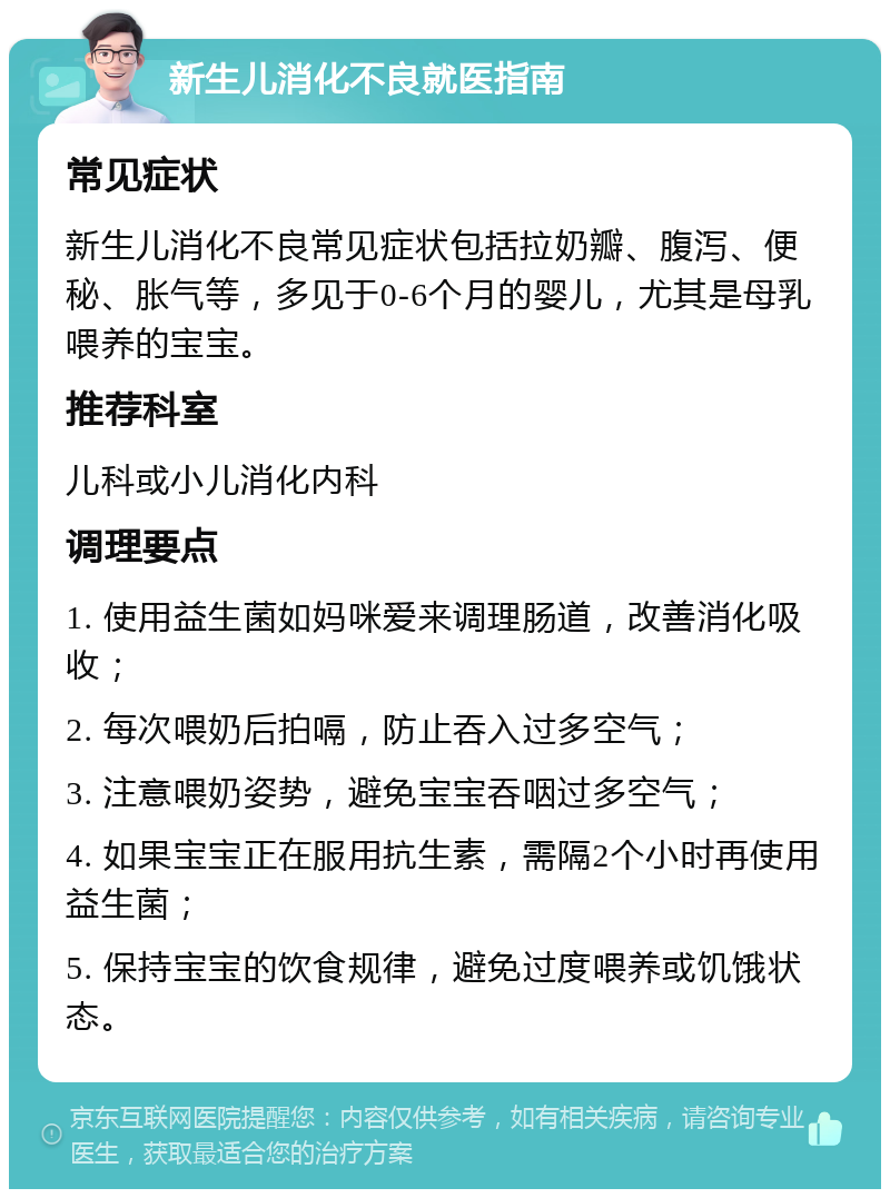 新生儿消化不良就医指南 常见症状 新生儿消化不良常见症状包括拉奶瓣、腹泻、便秘、胀气等，多见于0-6个月的婴儿，尤其是母乳喂养的宝宝。 推荐科室 儿科或小儿消化内科 调理要点 1. 使用益生菌如妈咪爱来调理肠道，改善消化吸收； 2. 每次喂奶后拍嗝，防止吞入过多空气； 3. 注意喂奶姿势，避免宝宝吞咽过多空气； 4. 如果宝宝正在服用抗生素，需隔2个小时再使用益生菌； 5. 保持宝宝的饮食规律，避免过度喂养或饥饿状态。