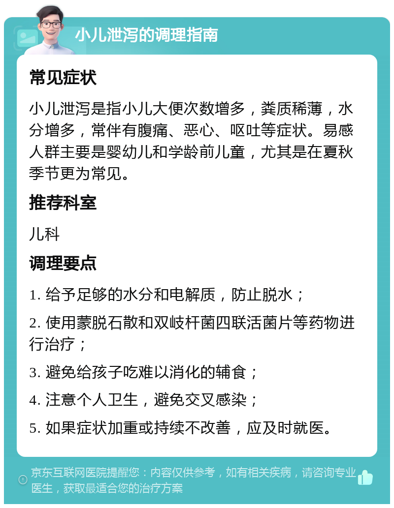 小儿泄泻的调理指南 常见症状 小儿泄泻是指小儿大便次数增多，粪质稀薄，水分增多，常伴有腹痛、恶心、呕吐等症状。易感人群主要是婴幼儿和学龄前儿童，尤其是在夏秋季节更为常见。 推荐科室 儿科 调理要点 1. 给予足够的水分和电解质，防止脱水； 2. 使用蒙脱石散和双岐杆菌四联活菌片等药物进行治疗； 3. 避免给孩子吃难以消化的辅食； 4. 注意个人卫生，避免交叉感染； 5. 如果症状加重或持续不改善，应及时就医。