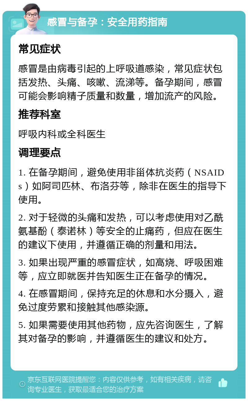 感冒与备孕：安全用药指南 常见症状 感冒是由病毒引起的上呼吸道感染，常见症状包括发热、头痛、咳嗽、流涕等。备孕期间，感冒可能会影响精子质量和数量，增加流产的风险。 推荐科室 呼吸内科或全科医生 调理要点 1. 在备孕期间，避免使用非甾体抗炎药（NSAIDs）如阿司匹林、布洛芬等，除非在医生的指导下使用。 2. 对于轻微的头痛和发热，可以考虑使用对乙酰氨基酚（泰诺林）等安全的止痛药，但应在医生的建议下使用，并遵循正确的剂量和用法。 3. 如果出现严重的感冒症状，如高烧、呼吸困难等，应立即就医并告知医生正在备孕的情况。 4. 在感冒期间，保持充足的休息和水分摄入，避免过度劳累和接触其他感染源。 5. 如果需要使用其他药物，应先咨询医生，了解其对备孕的影响，并遵循医生的建议和处方。