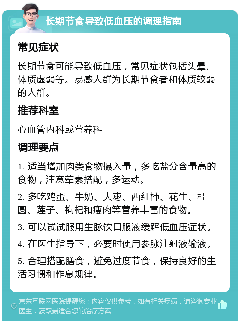 长期节食导致低血压的调理指南 常见症状 长期节食可能导致低血压，常见症状包括头晕、体质虚弱等。易感人群为长期节食者和体质较弱的人群。 推荐科室 心血管内科或营养科 调理要点 1. 适当增加肉类食物摄入量，多吃盐分含量高的食物，注意荤素搭配，多运动。 2. 多吃鸡蛋、牛奶、大枣、西红柿、花生、桂圆、莲子、枸杞和瘦肉等营养丰富的食物。 3. 可以试试服用生脉饮口服液缓解低血压症状。 4. 在医生指导下，必要时使用参脉注射液输液。 5. 合理搭配膳食，避免过度节食，保持良好的生活习惯和作息规律。