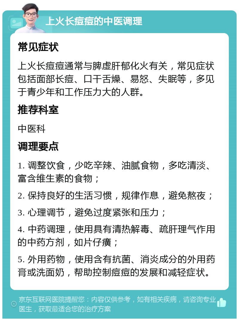 上火长痘痘的中医调理 常见症状 上火长痘痘通常与脾虚肝郁化火有关，常见症状包括面部长痘、口干舌燥、易怒、失眠等，多见于青少年和工作压力大的人群。 推荐科室 中医科 调理要点 1. 调整饮食，少吃辛辣、油腻食物，多吃清淡、富含维生素的食物； 2. 保持良好的生活习惯，规律作息，避免熬夜； 3. 心理调节，避免过度紧张和压力； 4. 中药调理，使用具有清热解毒、疏肝理气作用的中药方剂，如片仔癀； 5. 外用药物，使用含有抗菌、消炎成分的外用药膏或洗面奶，帮助控制痘痘的发展和减轻症状。