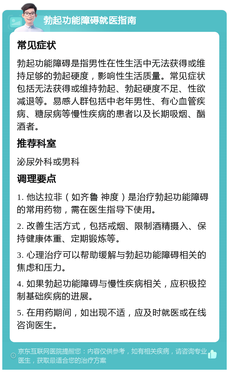 勃起功能障碍就医指南 常见症状 勃起功能障碍是指男性在性生活中无法获得或维持足够的勃起硬度，影响性生活质量。常见症状包括无法获得或维持勃起、勃起硬度不足、性欲减退等。易感人群包括中老年男性、有心血管疾病、糖尿病等慢性疾病的患者以及长期吸烟、酗酒者。 推荐科室 泌尿外科或男科 调理要点 1. 他达拉非（如齐鲁 神度）是治疗勃起功能障碍的常用药物，需在医生指导下使用。 2. 改善生活方式，包括戒烟、限制酒精摄入、保持健康体重、定期锻炼等。 3. 心理治疗可以帮助缓解与勃起功能障碍相关的焦虑和压力。 4. 如果勃起功能障碍与慢性疾病相关，应积极控制基础疾病的进展。 5. 在用药期间，如出现不适，应及时就医或在线咨询医生。