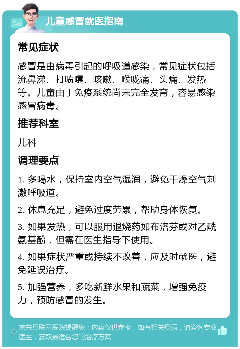 儿童感冒就医指南 常见症状 感冒是由病毒引起的呼吸道感染，常见症状包括流鼻涕、打喷嚏、咳嗽、喉咙痛、头痛、发热等。儿童由于免疫系统尚未完全发育，容易感染感冒病毒。 推荐科室 儿科 调理要点 1. 多喝水，保持室内空气湿润，避免干燥空气刺激呼吸道。 2. 休息充足，避免过度劳累，帮助身体恢复。 3. 如果发热，可以服用退烧药如布洛芬或对乙酰氨基酚，但需在医生指导下使用。 4. 如果症状严重或持续不改善，应及时就医，避免延误治疗。 5. 加强营养，多吃新鲜水果和蔬菜，增强免疫力，预防感冒的发生。