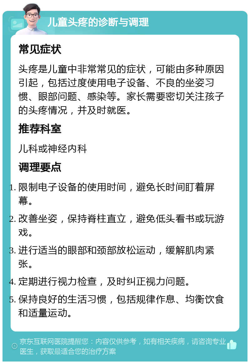 儿童头疼的诊断与调理 常见症状 头疼是儿童中非常常见的症状，可能由多种原因引起，包括过度使用电子设备、不良的坐姿习惯、眼部问题、感染等。家长需要密切关注孩子的头疼情况，并及时就医。 推荐科室 儿科或神经内科 调理要点 限制电子设备的使用时间，避免长时间盯着屏幕。 改善坐姿，保持脊柱直立，避免低头看书或玩游戏。 进行适当的眼部和颈部放松运动，缓解肌肉紧张。 定期进行视力检查，及时纠正视力问题。 保持良好的生活习惯，包括规律作息、均衡饮食和适量运动。