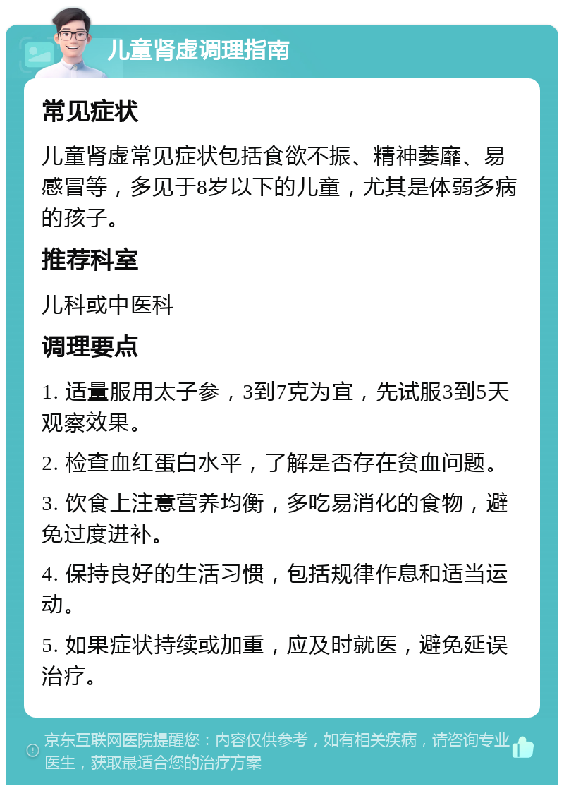 儿童肾虚调理指南 常见症状 儿童肾虚常见症状包括食欲不振、精神萎靡、易感冒等，多见于8岁以下的儿童，尤其是体弱多病的孩子。 推荐科室 儿科或中医科 调理要点 1. 适量服用太子参，3到7克为宜，先试服3到5天观察效果。 2. 检查血红蛋白水平，了解是否存在贫血问题。 3. 饮食上注意营养均衡，多吃易消化的食物，避免过度进补。 4. 保持良好的生活习惯，包括规律作息和适当运动。 5. 如果症状持续或加重，应及时就医，避免延误治疗。