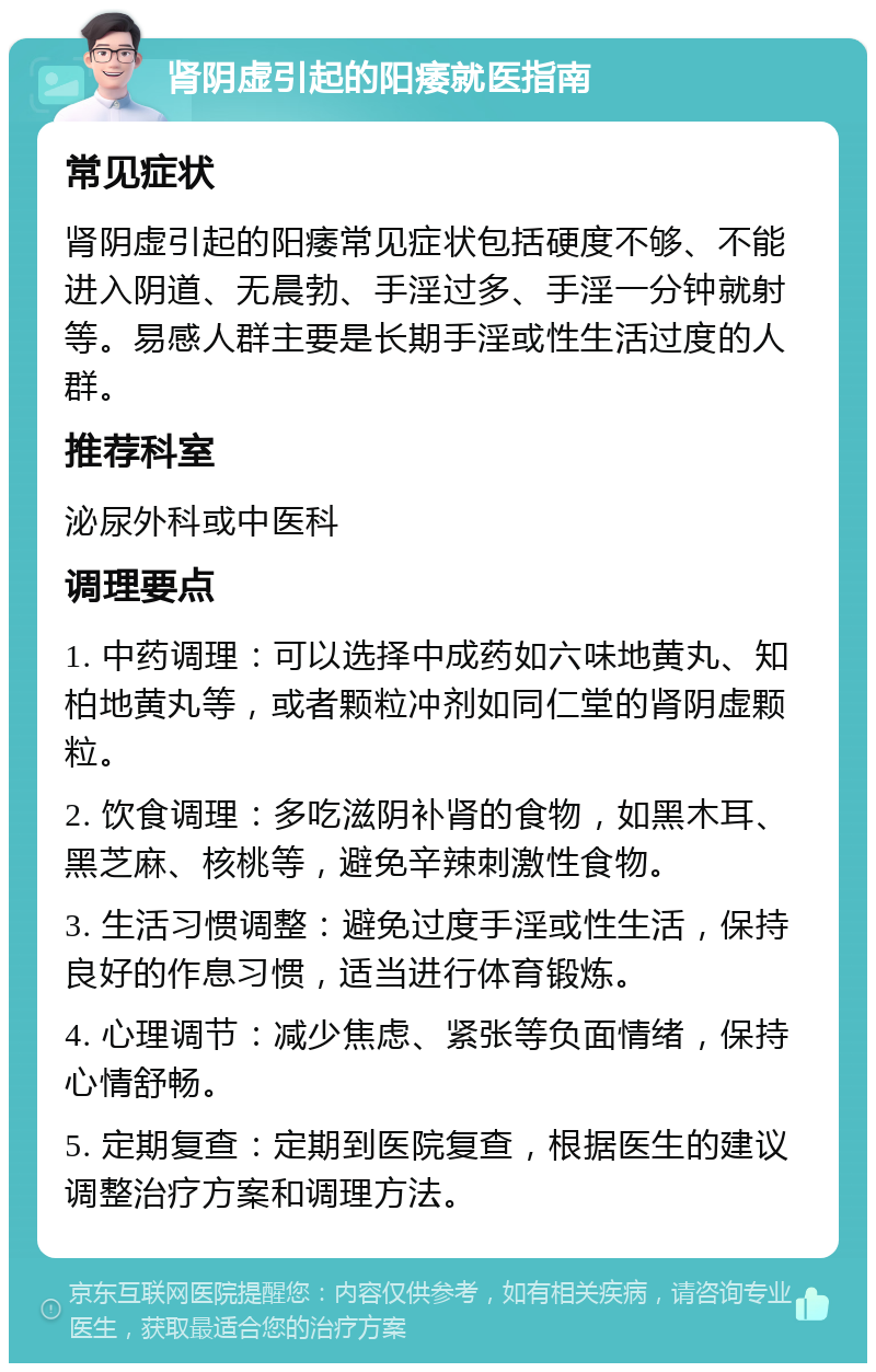 肾阴虚引起的阳痿就医指南 常见症状 肾阴虚引起的阳痿常见症状包括硬度不够、不能进入阴道、无晨勃、手淫过多、手淫一分钟就射等。易感人群主要是长期手淫或性生活过度的人群。 推荐科室 泌尿外科或中医科 调理要点 1. 中药调理：可以选择中成药如六味地黄丸、知柏地黄丸等，或者颗粒冲剂如同仁堂的肾阴虚颗粒。 2. 饮食调理：多吃滋阴补肾的食物，如黑木耳、黑芝麻、核桃等，避免辛辣刺激性食物。 3. 生活习惯调整：避免过度手淫或性生活，保持良好的作息习惯，适当进行体育锻炼。 4. 心理调节：减少焦虑、紧张等负面情绪，保持心情舒畅。 5. 定期复查：定期到医院复查，根据医生的建议调整治疗方案和调理方法。