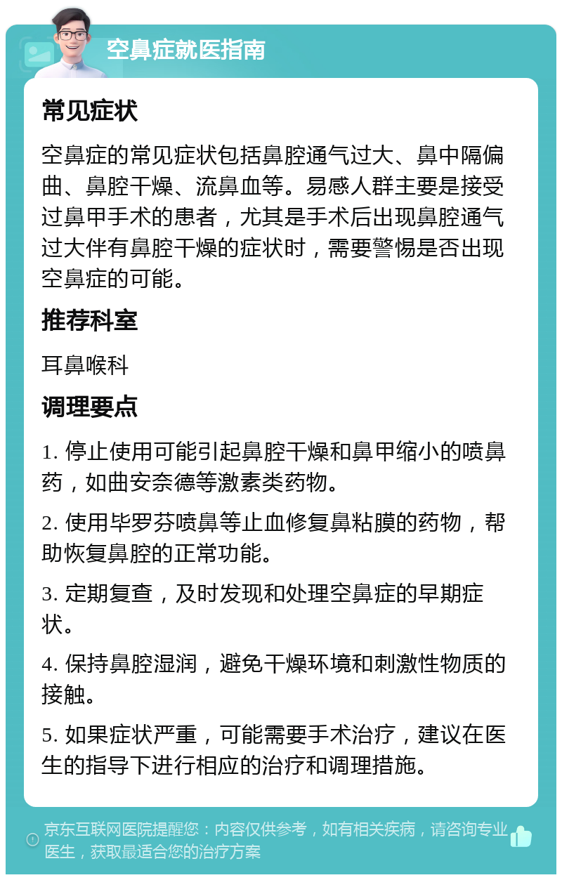 空鼻症就医指南 常见症状 空鼻症的常见症状包括鼻腔通气过大、鼻中隔偏曲、鼻腔干燥、流鼻血等。易感人群主要是接受过鼻甲手术的患者，尤其是手术后出现鼻腔通气过大伴有鼻腔干燥的症状时，需要警惕是否出现空鼻症的可能。 推荐科室 耳鼻喉科 调理要点 1. 停止使用可能引起鼻腔干燥和鼻甲缩小的喷鼻药，如曲安奈德等激素类药物。 2. 使用毕罗芬喷鼻等止血修复鼻粘膜的药物，帮助恢复鼻腔的正常功能。 3. 定期复查，及时发现和处理空鼻症的早期症状。 4. 保持鼻腔湿润，避免干燥环境和刺激性物质的接触。 5. 如果症状严重，可能需要手术治疗，建议在医生的指导下进行相应的治疗和调理措施。