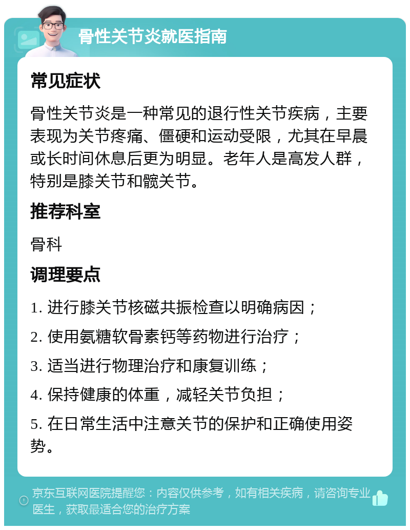 骨性关节炎就医指南 常见症状 骨性关节炎是一种常见的退行性关节疾病，主要表现为关节疼痛、僵硬和运动受限，尤其在早晨或长时间休息后更为明显。老年人是高发人群，特别是膝关节和髋关节。 推荐科室 骨科 调理要点 1. 进行膝关节核磁共振检查以明确病因； 2. 使用氨糖软骨素钙等药物进行治疗； 3. 适当进行物理治疗和康复训练； 4. 保持健康的体重，减轻关节负担； 5. 在日常生活中注意关节的保护和正确使用姿势。