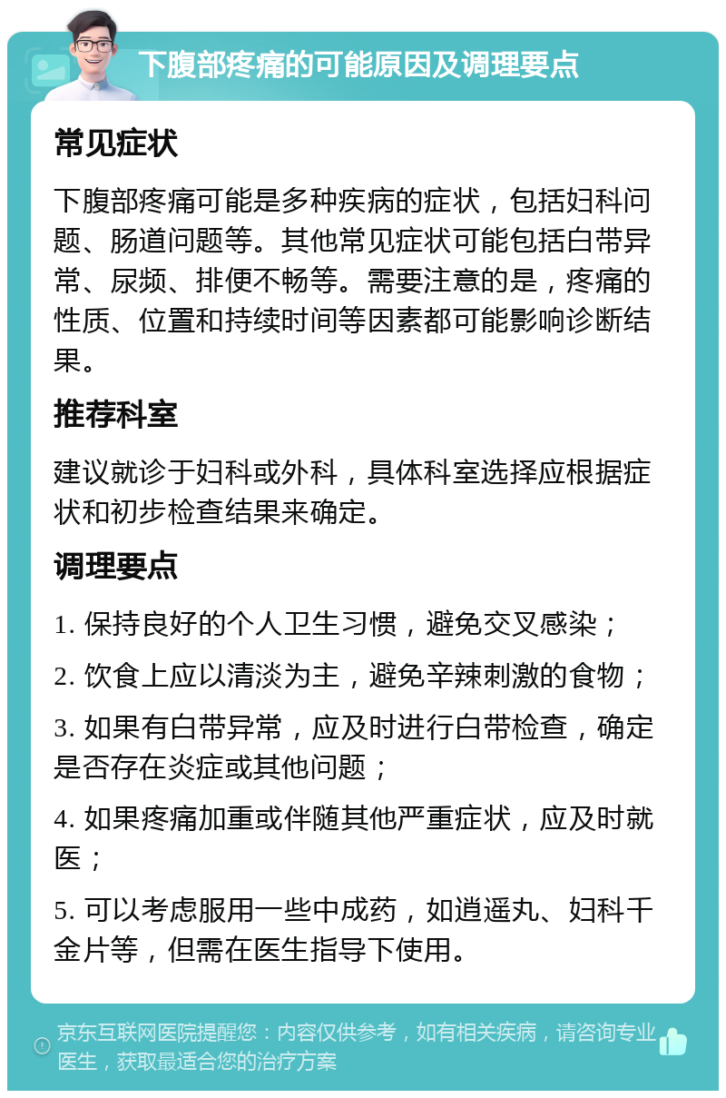 下腹部疼痛的可能原因及调理要点 常见症状 下腹部疼痛可能是多种疾病的症状，包括妇科问题、肠道问题等。其他常见症状可能包括白带异常、尿频、排便不畅等。需要注意的是，疼痛的性质、位置和持续时间等因素都可能影响诊断结果。 推荐科室 建议就诊于妇科或外科，具体科室选择应根据症状和初步检查结果来确定。 调理要点 1. 保持良好的个人卫生习惯，避免交叉感染； 2. 饮食上应以清淡为主，避免辛辣刺激的食物； 3. 如果有白带异常，应及时进行白带检查，确定是否存在炎症或其他问题； 4. 如果疼痛加重或伴随其他严重症状，应及时就医； 5. 可以考虑服用一些中成药，如逍遥丸、妇科千金片等，但需在医生指导下使用。