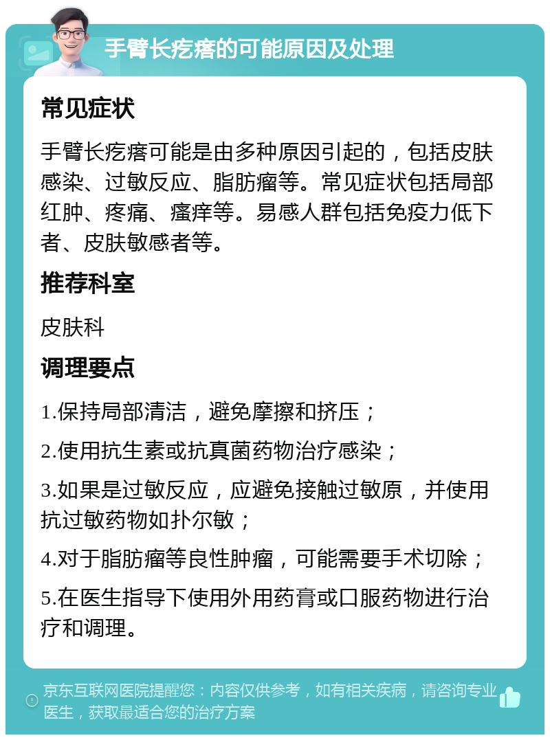 手臂长疙瘩的可能原因及处理 常见症状 手臂长疙瘩可能是由多种原因引起的，包括皮肤感染、过敏反应、脂肪瘤等。常见症状包括局部红肿、疼痛、瘙痒等。易感人群包括免疫力低下者、皮肤敏感者等。 推荐科室 皮肤科 调理要点 1.保持局部清洁，避免摩擦和挤压； 2.使用抗生素或抗真菌药物治疗感染； 3.如果是过敏反应，应避免接触过敏原，并使用抗过敏药物如扑尔敏； 4.对于脂肪瘤等良性肿瘤，可能需要手术切除； 5.在医生指导下使用外用药膏或口服药物进行治疗和调理。