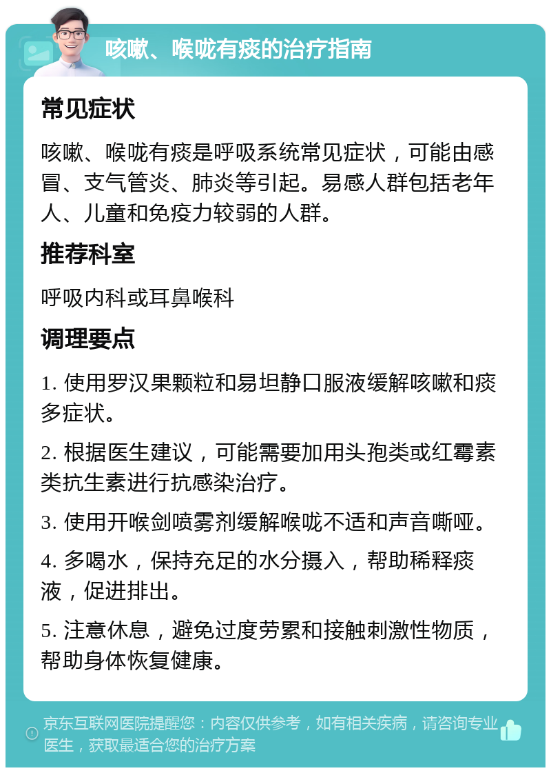 咳嗽、喉咙有痰的治疗指南 常见症状 咳嗽、喉咙有痰是呼吸系统常见症状，可能由感冒、支气管炎、肺炎等引起。易感人群包括老年人、儿童和免疫力较弱的人群。 推荐科室 呼吸内科或耳鼻喉科 调理要点 1. 使用罗汉果颗粒和易坦静口服液缓解咳嗽和痰多症状。 2. 根据医生建议，可能需要加用头孢类或红霉素类抗生素进行抗感染治疗。 3. 使用开喉剑喷雾剂缓解喉咙不适和声音嘶哑。 4. 多喝水，保持充足的水分摄入，帮助稀释痰液，促进排出。 5. 注意休息，避免过度劳累和接触刺激性物质，帮助身体恢复健康。