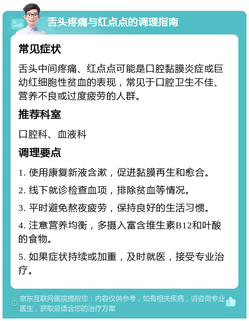 舌头疼痛与红点点的调理指南 常见症状 舌头中间疼痛、红点点可能是口腔黏膜炎症或巨幼红细胞性贫血的表现，常见于口腔卫生不佳、营养不良或过度疲劳的人群。 推荐科室 口腔科、血液科 调理要点 1. 使用康复新液含漱，促进黏膜再生和愈合。 2. 线下就诊检查血项，排除贫血等情况。 3. 平时避免熬夜疲劳，保持良好的生活习惯。 4. 注意营养均衡，多摄入富含维生素B12和叶酸的食物。 5. 如果症状持续或加重，及时就医，接受专业治疗。