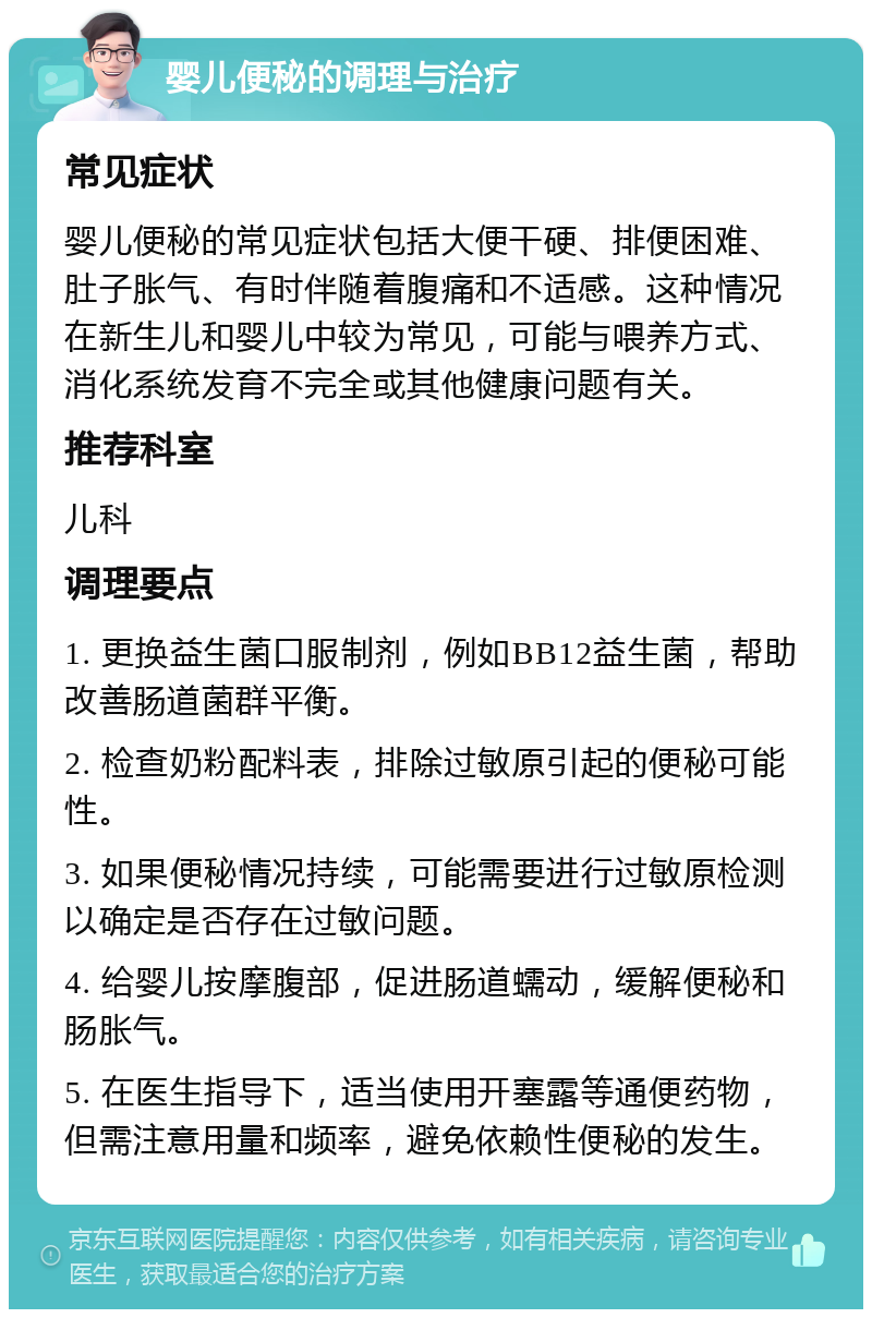 婴儿便秘的调理与治疗 常见症状 婴儿便秘的常见症状包括大便干硬、排便困难、肚子胀气、有时伴随着腹痛和不适感。这种情况在新生儿和婴儿中较为常见，可能与喂养方式、消化系统发育不完全或其他健康问题有关。 推荐科室 儿科 调理要点 1. 更换益生菌口服制剂，例如BB12益生菌，帮助改善肠道菌群平衡。 2. 检查奶粉配料表，排除过敏原引起的便秘可能性。 3. 如果便秘情况持续，可能需要进行过敏原检测以确定是否存在过敏问题。 4. 给婴儿按摩腹部，促进肠道蠕动，缓解便秘和肠胀气。 5. 在医生指导下，适当使用开塞露等通便药物，但需注意用量和频率，避免依赖性便秘的发生。