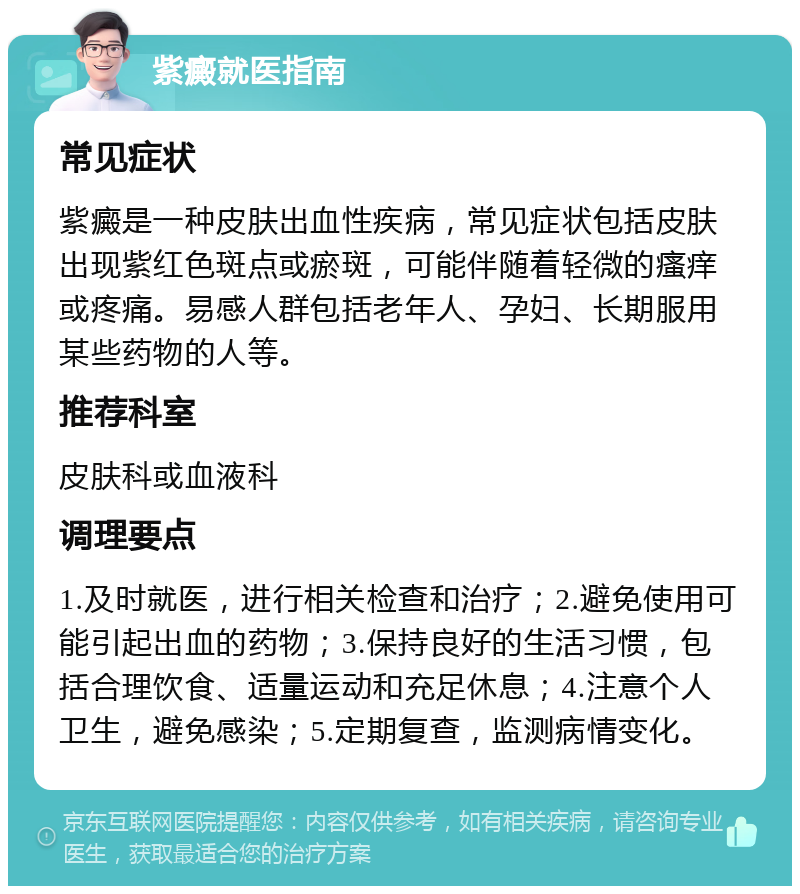 紫癜就医指南 常见症状 紫癜是一种皮肤出血性疾病，常见症状包括皮肤出现紫红色斑点或瘀斑，可能伴随着轻微的瘙痒或疼痛。易感人群包括老年人、孕妇、长期服用某些药物的人等。 推荐科室 皮肤科或血液科 调理要点 1.及时就医，进行相关检查和治疗；2.避免使用可能引起出血的药物；3.保持良好的生活习惯，包括合理饮食、适量运动和充足休息；4.注意个人卫生，避免感染；5.定期复查，监测病情变化。