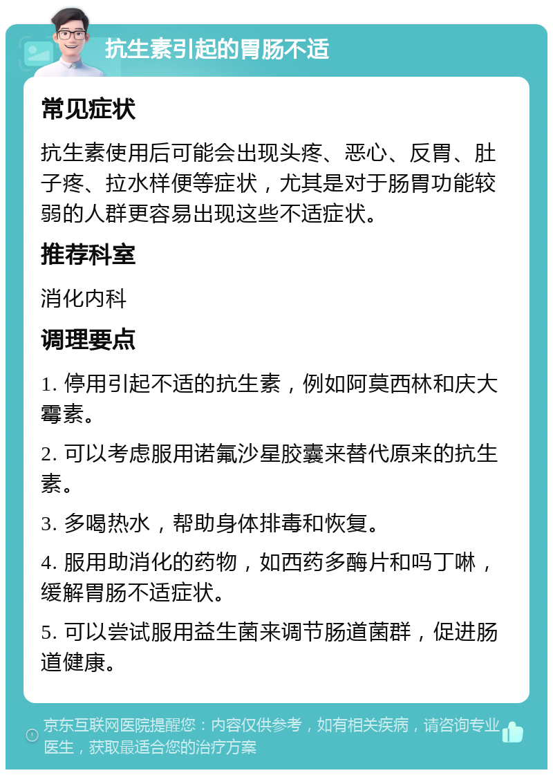 抗生素引起的胃肠不适 常见症状 抗生素使用后可能会出现头疼、恶心、反胃、肚子疼、拉水样便等症状，尤其是对于肠胃功能较弱的人群更容易出现这些不适症状。 推荐科室 消化内科 调理要点 1. 停用引起不适的抗生素，例如阿莫西林和庆大霉素。 2. 可以考虑服用诺氟沙星胶囊来替代原来的抗生素。 3. 多喝热水，帮助身体排毒和恢复。 4. 服用助消化的药物，如西药多酶片和吗丁啉，缓解胃肠不适症状。 5. 可以尝试服用益生菌来调节肠道菌群，促进肠道健康。