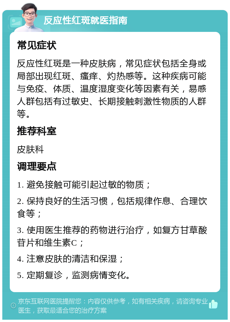 反应性红斑就医指南 常见症状 反应性红斑是一种皮肤病，常见症状包括全身或局部出现红斑、瘙痒、灼热感等。这种疾病可能与免疫、体质、温度湿度变化等因素有关，易感人群包括有过敏史、长期接触刺激性物质的人群等。 推荐科室 皮肤科 调理要点 1. 避免接触可能引起过敏的物质； 2. 保持良好的生活习惯，包括规律作息、合理饮食等； 3. 使用医生推荐的药物进行治疗，如复方甘草酸苷片和维生素C； 4. 注意皮肤的清洁和保湿； 5. 定期复诊，监测病情变化。