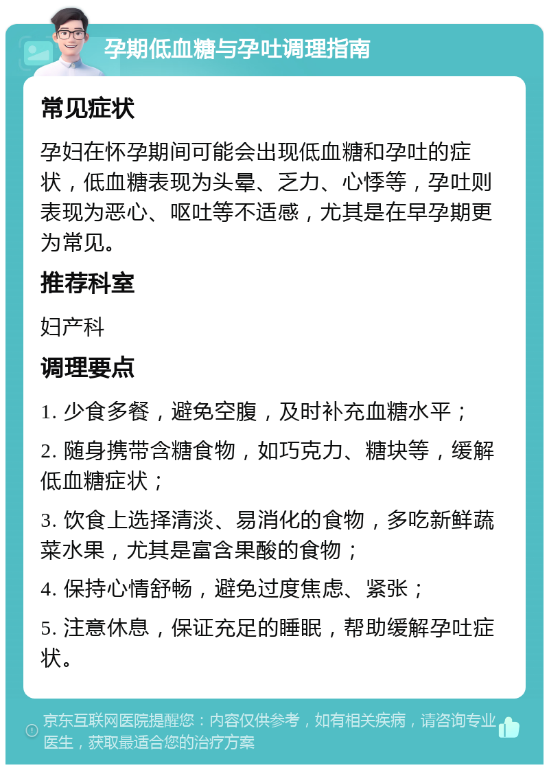 孕期低血糖与孕吐调理指南 常见症状 孕妇在怀孕期间可能会出现低血糖和孕吐的症状，低血糖表现为头晕、乏力、心悸等，孕吐则表现为恶心、呕吐等不适感，尤其是在早孕期更为常见。 推荐科室 妇产科 调理要点 1. 少食多餐，避免空腹，及时补充血糖水平； 2. 随身携带含糖食物，如巧克力、糖块等，缓解低血糖症状； 3. 饮食上选择清淡、易消化的食物，多吃新鲜蔬菜水果，尤其是富含果酸的食物； 4. 保持心情舒畅，避免过度焦虑、紧张； 5. 注意休息，保证充足的睡眠，帮助缓解孕吐症状。