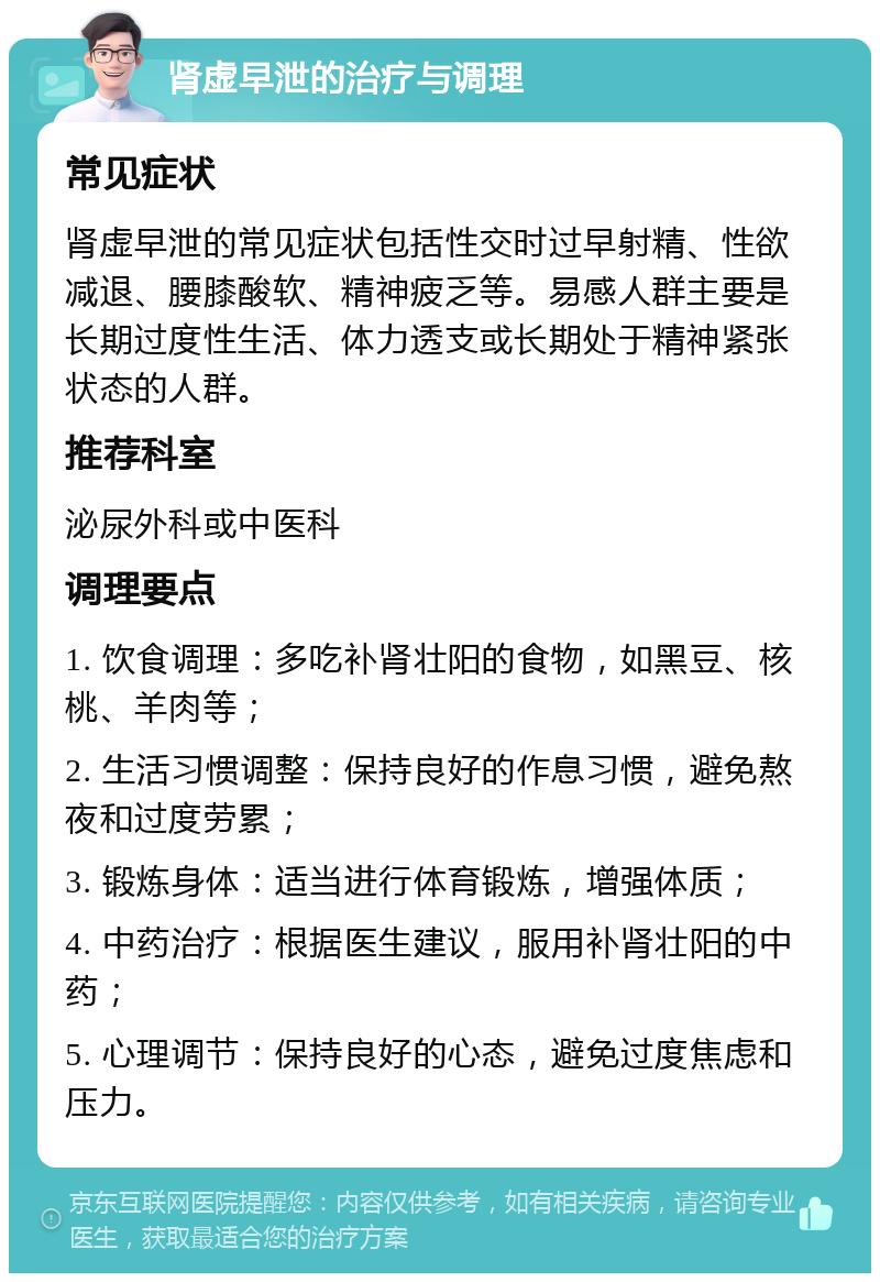 肾虚早泄的治疗与调理 常见症状 肾虚早泄的常见症状包括性交时过早射精、性欲减退、腰膝酸软、精神疲乏等。易感人群主要是长期过度性生活、体力透支或长期处于精神紧张状态的人群。 推荐科室 泌尿外科或中医科 调理要点 1. 饮食调理：多吃补肾壮阳的食物，如黑豆、核桃、羊肉等； 2. 生活习惯调整：保持良好的作息习惯，避免熬夜和过度劳累； 3. 锻炼身体：适当进行体育锻炼，增强体质； 4. 中药治疗：根据医生建议，服用补肾壮阳的中药； 5. 心理调节：保持良好的心态，避免过度焦虑和压力。