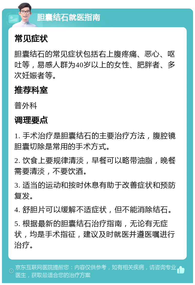 胆囊结石就医指南 常见症状 胆囊结石的常见症状包括右上腹疼痛、恶心、呕吐等，易感人群为40岁以上的女性、肥胖者、多次妊娠者等。 推荐科室 普外科 调理要点 1. 手术治疗是胆囊结石的主要治疗方法，腹腔镜胆囊切除是常用的手术方式。 2. 饮食上要规律清淡，早餐可以略带油脂，晚餐需要清淡，不要饮酒。 3. 适当的运动和按时休息有助于改善症状和预防复发。 4. 舒胆片可以缓解不适症状，但不能消除结石。 5. 根据最新的胆囊结石治疗指南，无论有无症状，均是手术指征，建议及时就医并遵医嘱进行治疗。