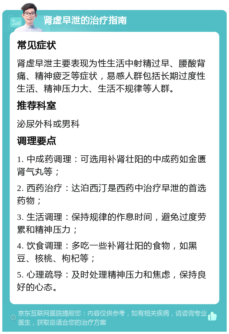 肾虚早泄的治疗指南 常见症状 肾虚早泄主要表现为性生活中射精过早、腰酸背痛、精神疲乏等症状，易感人群包括长期过度性生活、精神压力大、生活不规律等人群。 推荐科室 泌尿外科或男科 调理要点 1. 中成药调理：可选用补肾壮阳的中成药如金匮肾气丸等； 2. 西药治疗：达泊西汀是西药中治疗早泄的首选药物； 3. 生活调理：保持规律的作息时间，避免过度劳累和精神压力； 4. 饮食调理：多吃一些补肾壮阳的食物，如黑豆、核桃、枸杞等； 5. 心理疏导：及时处理精神压力和焦虑，保持良好的心态。