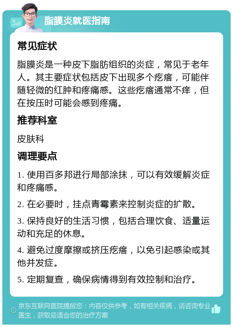 脂膜炎就医指南 常见症状 脂膜炎是一种皮下脂肪组织的炎症，常见于老年人。其主要症状包括皮下出现多个疙瘩，可能伴随轻微的红肿和疼痛感。这些疙瘩通常不痒，但在按压时可能会感到疼痛。 推荐科室 皮肤科 调理要点 1. 使用百多邦进行局部涂抹，可以有效缓解炎症和疼痛感。 2. 在必要时，挂点青霉素来控制炎症的扩散。 3. 保持良好的生活习惯，包括合理饮食、适量运动和充足的休息。 4. 避免过度摩擦或挤压疙瘩，以免引起感染或其他并发症。 5. 定期复查，确保病情得到有效控制和治疗。