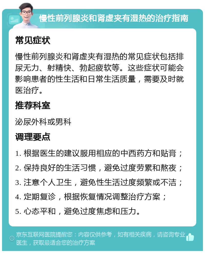 慢性前列腺炎和肾虚夹有湿热的治疗指南 常见症状 慢性前列腺炎和肾虚夹有湿热的常见症状包括排尿无力、射精快、勃起疲软等。这些症状可能会影响患者的性生活和日常生活质量，需要及时就医治疗。 推荐科室 泌尿外科或男科 调理要点 1. 根据医生的建议服用相应的中西药方和贴膏； 2. 保持良好的生活习惯，避免过度劳累和熬夜； 3. 注意个人卫生，避免性生活过度频繁或不洁； 4. 定期复诊，根据恢复情况调整治疗方案； 5. 心态平和，避免过度焦虑和压力。