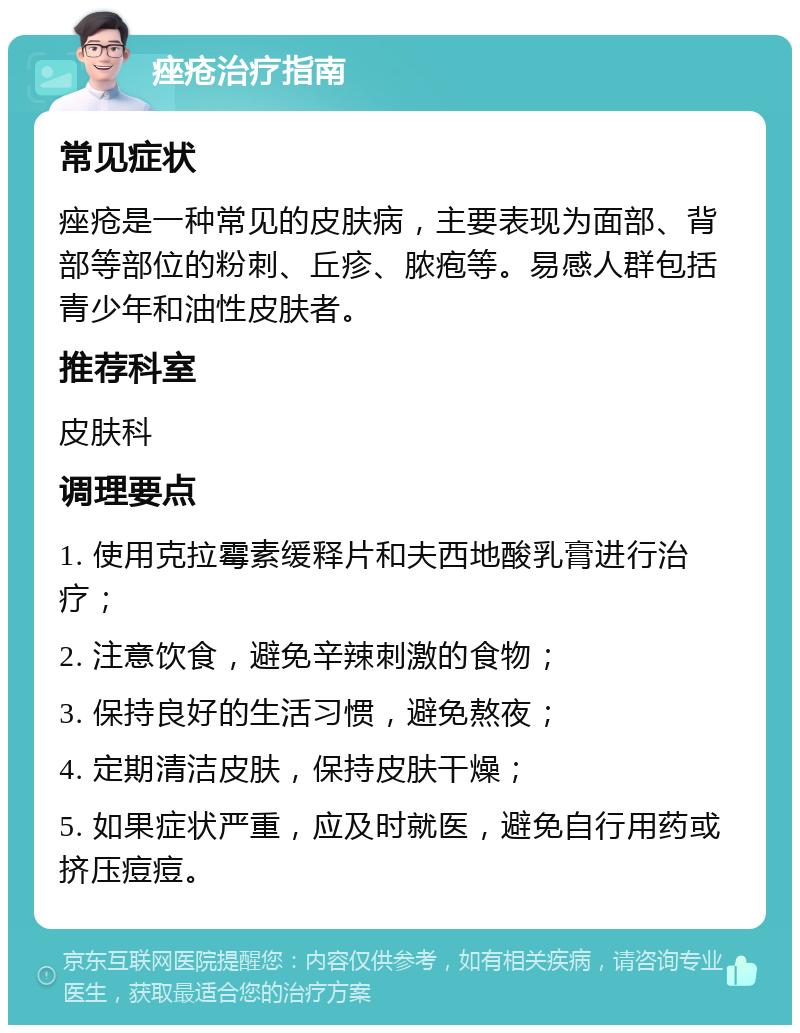 痤疮治疗指南 常见症状 痤疮是一种常见的皮肤病，主要表现为面部、背部等部位的粉刺、丘疹、脓疱等。易感人群包括青少年和油性皮肤者。 推荐科室 皮肤科 调理要点 1. 使用克拉霉素缓释片和夫西地酸乳膏进行治疗； 2. 注意饮食，避免辛辣刺激的食物； 3. 保持良好的生活习惯，避免熬夜； 4. 定期清洁皮肤，保持皮肤干燥； 5. 如果症状严重，应及时就医，避免自行用药或挤压痘痘。