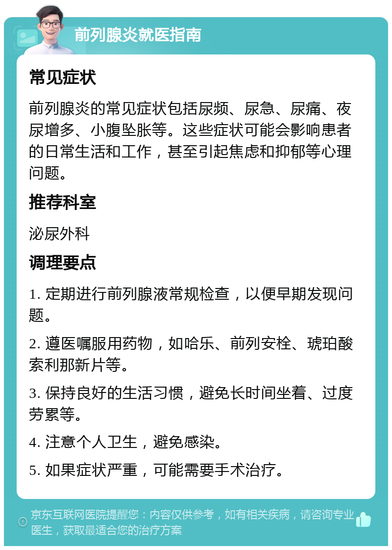 前列腺炎就医指南 常见症状 前列腺炎的常见症状包括尿频、尿急、尿痛、夜尿增多、小腹坠胀等。这些症状可能会影响患者的日常生活和工作，甚至引起焦虑和抑郁等心理问题。 推荐科室 泌尿外科 调理要点 1. 定期进行前列腺液常规检查，以便早期发现问题。 2. 遵医嘱服用药物，如哈乐、前列安栓、琥珀酸索利那新片等。 3. 保持良好的生活习惯，避免长时间坐着、过度劳累等。 4. 注意个人卫生，避免感染。 5. 如果症状严重，可能需要手术治疗。