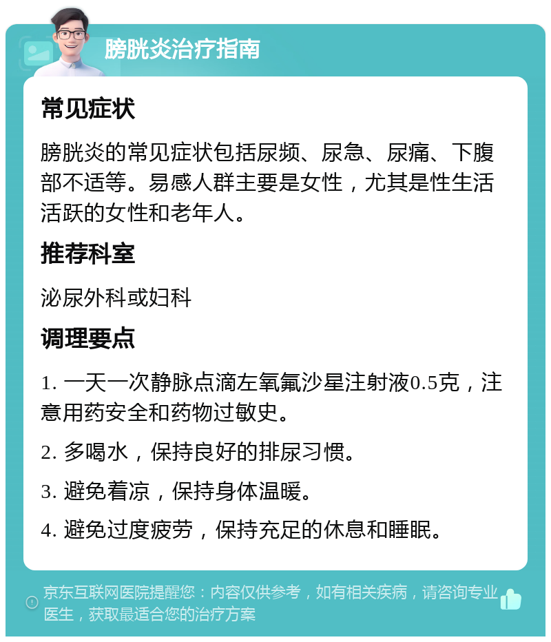 膀胱炎治疗指南 常见症状 膀胱炎的常见症状包括尿频、尿急、尿痛、下腹部不适等。易感人群主要是女性，尤其是性生活活跃的女性和老年人。 推荐科室 泌尿外科或妇科 调理要点 1. 一天一次静脉点滴左氧氟沙星注射液0.5克，注意用药安全和药物过敏史。 2. 多喝水，保持良好的排尿习惯。 3. 避免着凉，保持身体温暖。 4. 避免过度疲劳，保持充足的休息和睡眠。