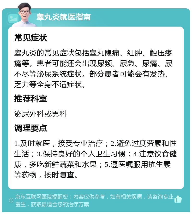 睾丸炎就医指南 常见症状 睾丸炎的常见症状包括睾丸隐痛、红肿、触压疼痛等。患者可能还会出现尿频、尿急、尿痛、尿不尽等泌尿系统症状。部分患者可能会有发热、乏力等全身不适症状。 推荐科室 泌尿外科或男科 调理要点 1.及时就医，接受专业治疗；2.避免过度劳累和性生活；3.保持良好的个人卫生习惯；4.注意饮食健康，多吃新鲜蔬菜和水果；5.遵医嘱服用抗生素等药物，按时复查。