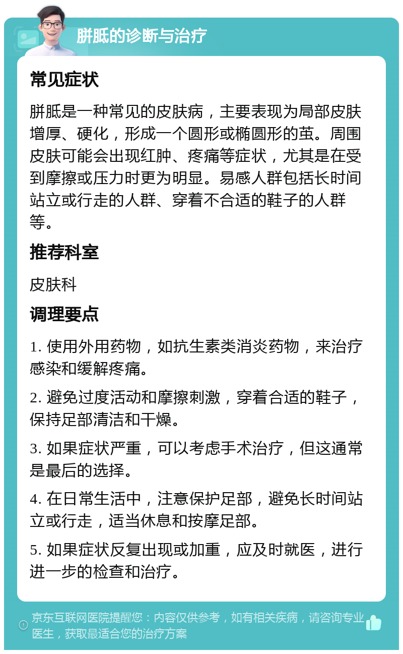 胼胝的诊断与治疗 常见症状 胼胝是一种常见的皮肤病，主要表现为局部皮肤增厚、硬化，形成一个圆形或椭圆形的茧。周围皮肤可能会出现红肿、疼痛等症状，尤其是在受到摩擦或压力时更为明显。易感人群包括长时间站立或行走的人群、穿着不合适的鞋子的人群等。 推荐科室 皮肤科 调理要点 1. 使用外用药物，如抗生素类消炎药物，来治疗感染和缓解疼痛。 2. 避免过度活动和摩擦刺激，穿着合适的鞋子，保持足部清洁和干燥。 3. 如果症状严重，可以考虑手术治疗，但这通常是最后的选择。 4. 在日常生活中，注意保护足部，避免长时间站立或行走，适当休息和按摩足部。 5. 如果症状反复出现或加重，应及时就医，进行进一步的检查和治疗。