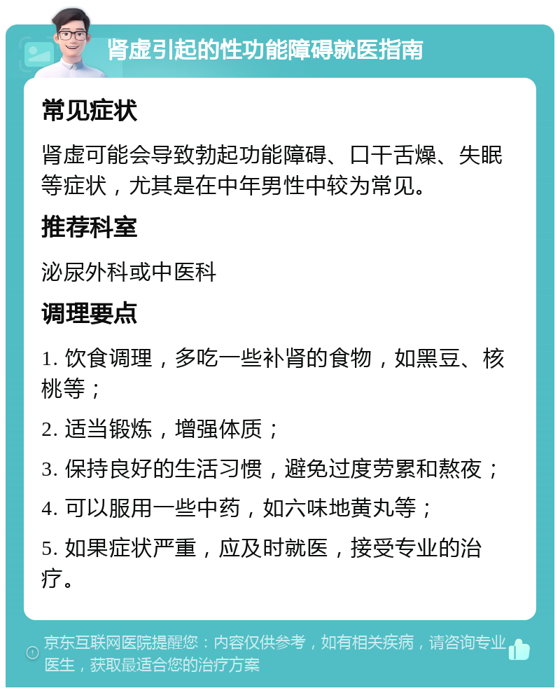 肾虚引起的性功能障碍就医指南 常见症状 肾虚可能会导致勃起功能障碍、口干舌燥、失眠等症状，尤其是在中年男性中较为常见。 推荐科室 泌尿外科或中医科 调理要点 1. 饮食调理，多吃一些补肾的食物，如黑豆、核桃等； 2. 适当锻炼，增强体质； 3. 保持良好的生活习惯，避免过度劳累和熬夜； 4. 可以服用一些中药，如六味地黄丸等； 5. 如果症状严重，应及时就医，接受专业的治疗。