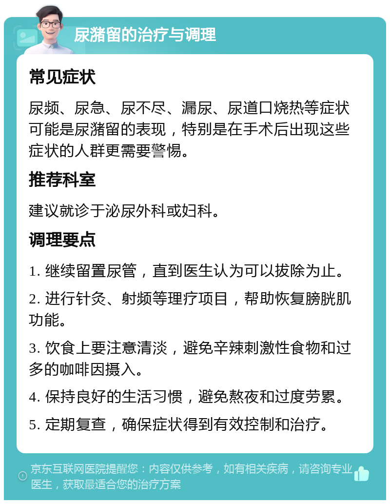 尿潴留的治疗与调理 常见症状 尿频、尿急、尿不尽、漏尿、尿道口烧热等症状可能是尿潴留的表现，特别是在手术后出现这些症状的人群更需要警惕。 推荐科室 建议就诊于泌尿外科或妇科。 调理要点 1. 继续留置尿管，直到医生认为可以拔除为止。 2. 进行针灸、射频等理疗项目，帮助恢复膀胱肌功能。 3. 饮食上要注意清淡，避免辛辣刺激性食物和过多的咖啡因摄入。 4. 保持良好的生活习惯，避免熬夜和过度劳累。 5. 定期复查，确保症状得到有效控制和治疗。