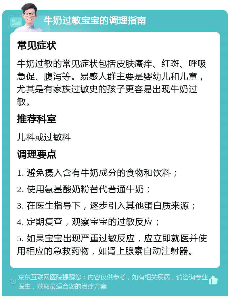 牛奶过敏宝宝的调理指南 常见症状 牛奶过敏的常见症状包括皮肤瘙痒、红斑、呼吸急促、腹泻等。易感人群主要是婴幼儿和儿童，尤其是有家族过敏史的孩子更容易出现牛奶过敏。 推荐科室 儿科或过敏科 调理要点 1. 避免摄入含有牛奶成分的食物和饮料； 2. 使用氨基酸奶粉替代普通牛奶； 3. 在医生指导下，逐步引入其他蛋白质来源； 4. 定期复查，观察宝宝的过敏反应； 5. 如果宝宝出现严重过敏反应，应立即就医并使用相应的急救药物，如肾上腺素自动注射器。