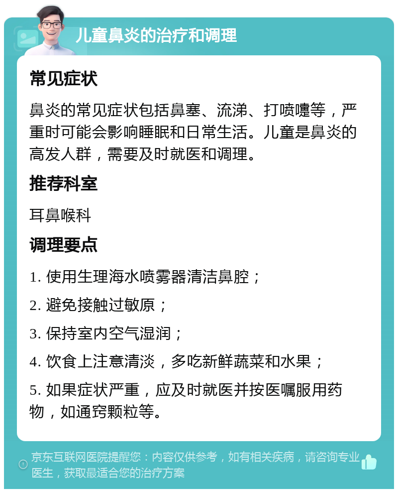 儿童鼻炎的治疗和调理 常见症状 鼻炎的常见症状包括鼻塞、流涕、打喷嚏等，严重时可能会影响睡眠和日常生活。儿童是鼻炎的高发人群，需要及时就医和调理。 推荐科室 耳鼻喉科 调理要点 1. 使用生理海水喷雾器清洁鼻腔； 2. 避免接触过敏原； 3. 保持室内空气湿润； 4. 饮食上注意清淡，多吃新鲜蔬菜和水果； 5. 如果症状严重，应及时就医并按医嘱服用药物，如通窍颗粒等。