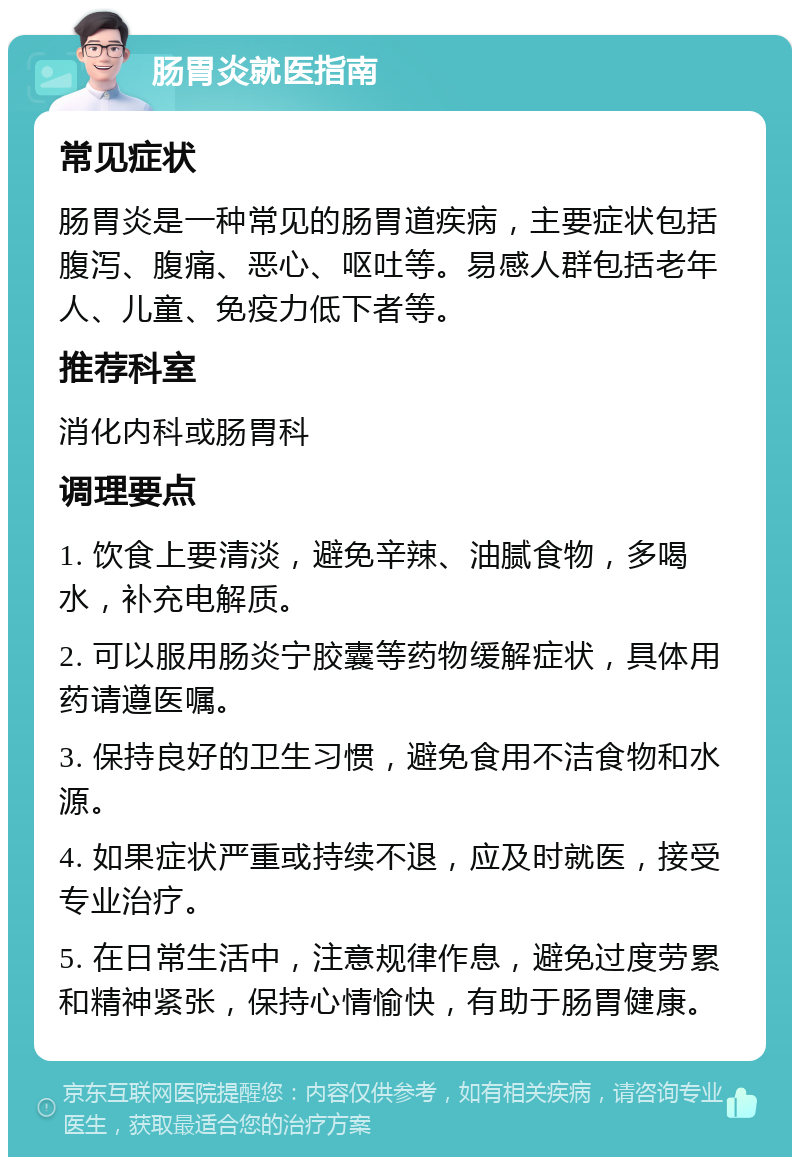 肠胃炎就医指南 常见症状 肠胃炎是一种常见的肠胃道疾病，主要症状包括腹泻、腹痛、恶心、呕吐等。易感人群包括老年人、儿童、免疫力低下者等。 推荐科室 消化内科或肠胃科 调理要点 1. 饮食上要清淡，避免辛辣、油腻食物，多喝水，补充电解质。 2. 可以服用肠炎宁胶囊等药物缓解症状，具体用药请遵医嘱。 3. 保持良好的卫生习惯，避免食用不洁食物和水源。 4. 如果症状严重或持续不退，应及时就医，接受专业治疗。 5. 在日常生活中，注意规律作息，避免过度劳累和精神紧张，保持心情愉快，有助于肠胃健康。