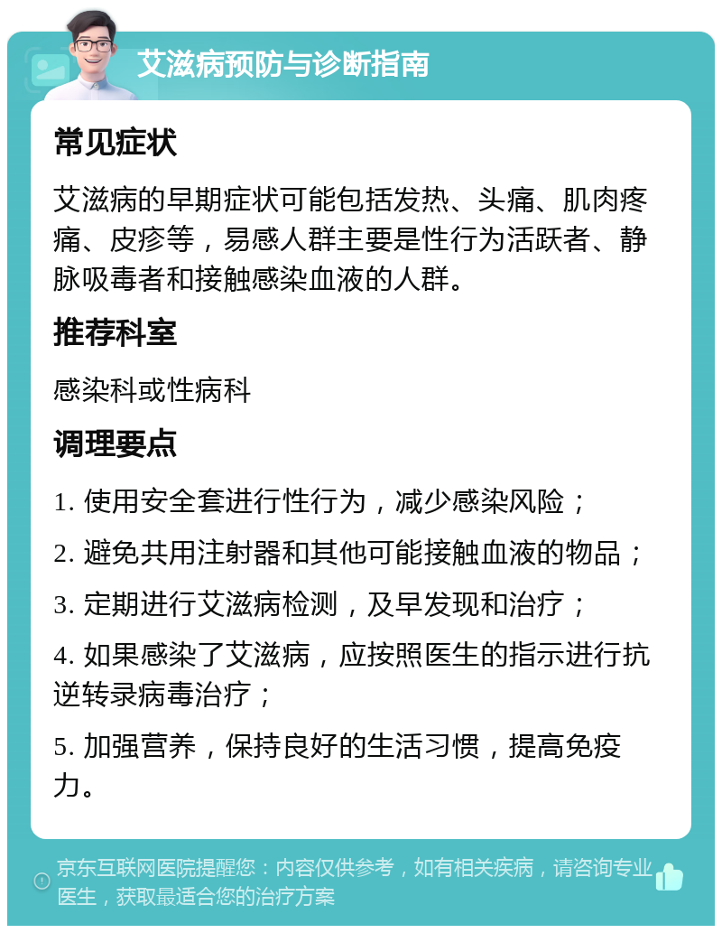 艾滋病预防与诊断指南 常见症状 艾滋病的早期症状可能包括发热、头痛、肌肉疼痛、皮疹等，易感人群主要是性行为活跃者、静脉吸毒者和接触感染血液的人群。 推荐科室 感染科或性病科 调理要点 1. 使用安全套进行性行为，减少感染风险； 2. 避免共用注射器和其他可能接触血液的物品； 3. 定期进行艾滋病检测，及早发现和治疗； 4. 如果感染了艾滋病，应按照医生的指示进行抗逆转录病毒治疗； 5. 加强营养，保持良好的生活习惯，提高免疫力。