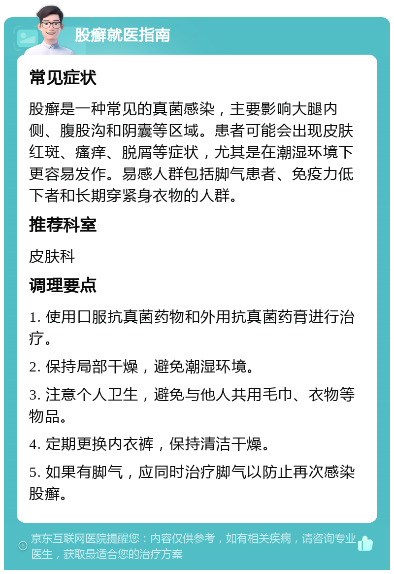 股癣就医指南 常见症状 股癣是一种常见的真菌感染，主要影响大腿内侧、腹股沟和阴囊等区域。患者可能会出现皮肤红斑、瘙痒、脱屑等症状，尤其是在潮湿环境下更容易发作。易感人群包括脚气患者、免疫力低下者和长期穿紧身衣物的人群。 推荐科室 皮肤科 调理要点 1. 使用口服抗真菌药物和外用抗真菌药膏进行治疗。 2. 保持局部干燥，避免潮湿环境。 3. 注意个人卫生，避免与他人共用毛巾、衣物等物品。 4. 定期更换内衣裤，保持清洁干燥。 5. 如果有脚气，应同时治疗脚气以防止再次感染股癣。