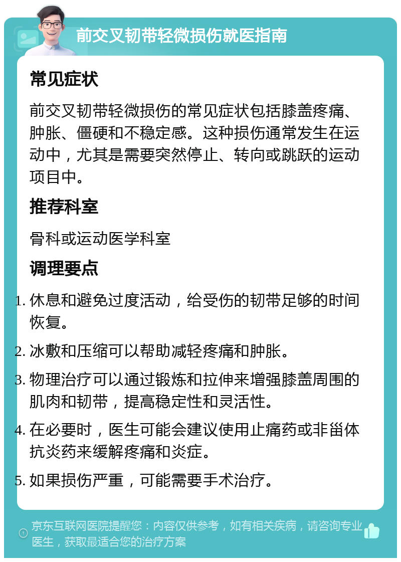 前交叉韧带轻微损伤就医指南 常见症状 前交叉韧带轻微损伤的常见症状包括膝盖疼痛、肿胀、僵硬和不稳定感。这种损伤通常发生在运动中，尤其是需要突然停止、转向或跳跃的运动项目中。 推荐科室 骨科或运动医学科室 调理要点 休息和避免过度活动，给受伤的韧带足够的时间恢复。 冰敷和压缩可以帮助减轻疼痛和肿胀。 物理治疗可以通过锻炼和拉伸来增强膝盖周围的肌肉和韧带，提高稳定性和灵活性。 在必要时，医生可能会建议使用止痛药或非甾体抗炎药来缓解疼痛和炎症。 如果损伤严重，可能需要手术治疗。