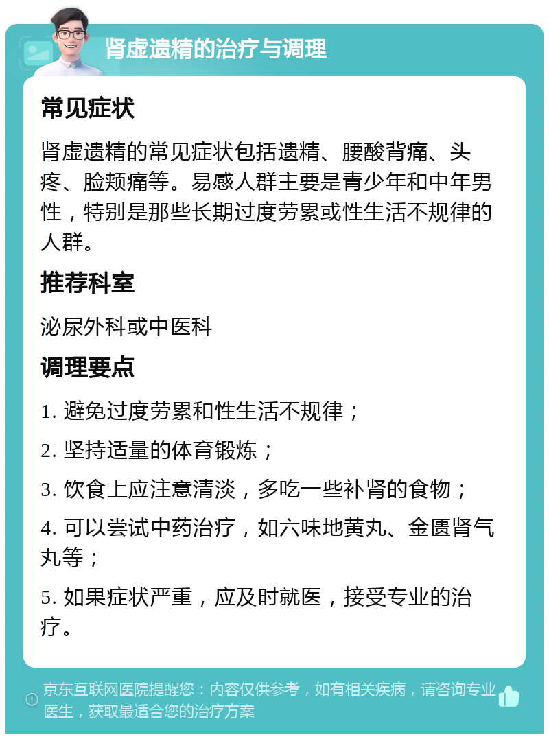 肾虚遗精的治疗与调理 常见症状 肾虚遗精的常见症状包括遗精、腰酸背痛、头疼、脸颊痛等。易感人群主要是青少年和中年男性，特别是那些长期过度劳累或性生活不规律的人群。 推荐科室 泌尿外科或中医科 调理要点 1. 避免过度劳累和性生活不规律； 2. 坚持适量的体育锻炼； 3. 饮食上应注意清淡，多吃一些补肾的食物； 4. 可以尝试中药治疗，如六味地黄丸、金匮肾气丸等； 5. 如果症状严重，应及时就医，接受专业的治疗。