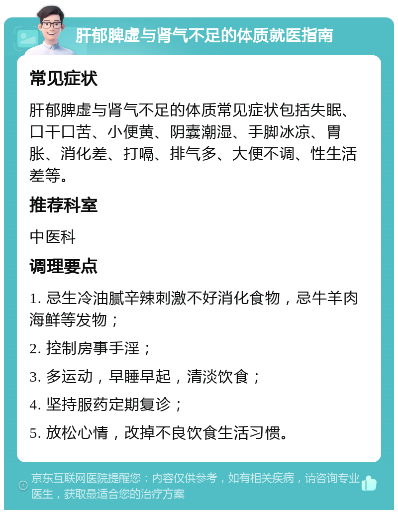 肝郁脾虚与肾气不足的体质就医指南 常见症状 肝郁脾虚与肾气不足的体质常见症状包括失眠、口干口苦、小便黄、阴囊潮湿、手脚冰凉、胃胀、消化差、打嗝、排气多、大便不调、性生活差等。 推荐科室 中医科 调理要点 1. 忌生冷油腻辛辣刺激不好消化食物，忌牛羊肉海鲜等发物； 2. 控制房事手淫； 3. 多运动，早睡早起，清淡饮食； 4. 坚持服药定期复诊； 5. 放松心情，改掉不良饮食生活习惯。