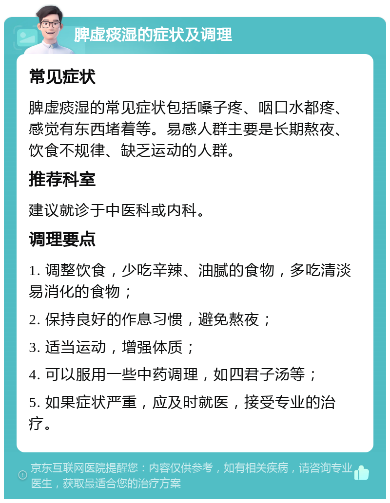 脾虚痰湿的症状及调理 常见症状 脾虚痰湿的常见症状包括嗓子疼、咽口水都疼、感觉有东西堵着等。易感人群主要是长期熬夜、饮食不规律、缺乏运动的人群。 推荐科室 建议就诊于中医科或内科。 调理要点 1. 调整饮食，少吃辛辣、油腻的食物，多吃清淡易消化的食物； 2. 保持良好的作息习惯，避免熬夜； 3. 适当运动，增强体质； 4. 可以服用一些中药调理，如四君子汤等； 5. 如果症状严重，应及时就医，接受专业的治疗。