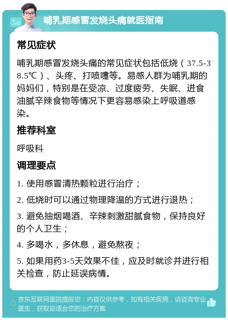 哺乳期感冒发烧头痛就医指南 常见症状 哺乳期感冒发烧头痛的常见症状包括低烧（37.5-38.5℃）、头疼、打喷嚏等。易感人群为哺乳期的妈妈们，特别是在受凉、过度疲劳、失眠、进食油腻辛辣食物等情况下更容易感染上呼吸道感染。 推荐科室 呼吸科 调理要点 1. 使用感冒清热颗粒进行治疗； 2. 低烧时可以通过物理降温的方式进行退热； 3. 避免抽烟喝酒、辛辣刺激甜腻食物，保持良好的个人卫生； 4. 多喝水，多休息，避免熬夜； 5. 如果用药3-5天效果不佳，应及时就诊并进行相关检查，防止延误病情。